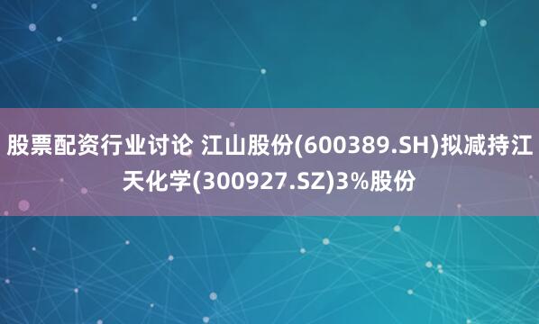 股票配资行业讨论 江山股份(600389.SH)拟减持江天化学(300927.SZ)3%股份