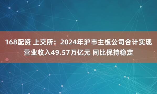 168配资 上交所：2024年沪市主板公司合计实现营业收入49.57万亿元 同比保持稳定