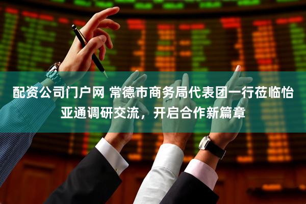 配资公司门户网 常德市商务局代表团一行莅临怡亚通调研交流，开启合作新篇章