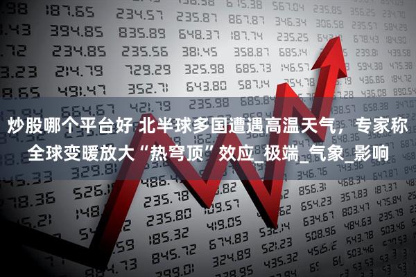 炒股哪个平台好 北半球多国遭遇高温天气，专家称全球变暖放大“热穹顶”效应_极端_气象_影响