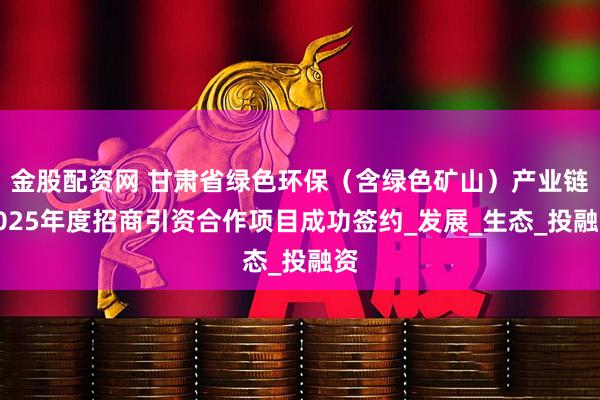 金股配资网 甘肃省绿色环保（含绿色矿山）产业链2025年度招商引资合作项目成功签约_发展_生态_投融资
