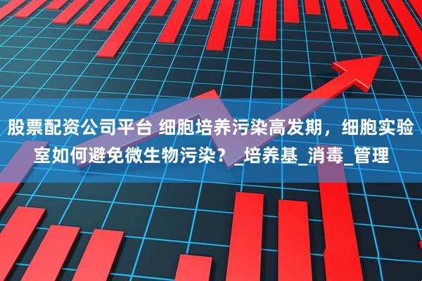 股票配资公司平台 细胞培养污染高发期，细胞实验室如何避免微生物污染？_培养基_消毒_管理