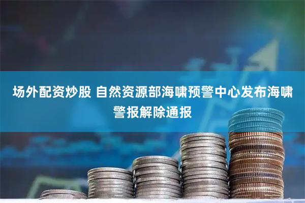 场外配资炒股 自然资源部海啸预警中心发布海啸警报解除通报