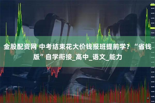 金股配资网 中考结束花大价钱报班提前学？“省钱版”自学衔接_高中_语文_能力