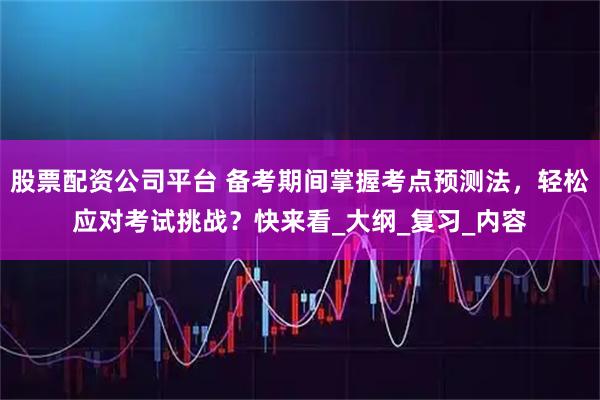 股票配资公司平台 备考期间掌握考点预测法，轻松应对考试挑战？快来看_大纲_复习_内容