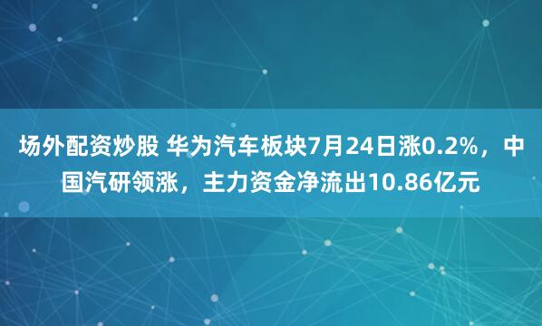 场外配资炒股 华为汽车板块7月24日涨0.2%，中国汽研领涨，主力资金净流出10.86亿元