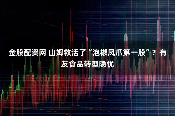 金股配资网 山姆救活了“泡椒凤爪第一股”？有友食品转型隐忧