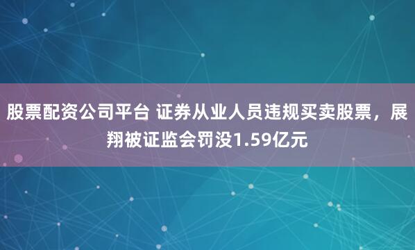 股票配资公司平台 证券从业人员违规买卖股票，展翔被证监会罚没1.59亿元